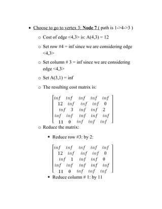 • Choose to go to vertex 3: Node 7 ( path is 1-4-3 )
o Cost of edge 4,3 is: A(4,3) = 12
o Set row #4 = inf since we are considering edge
4,3
o Set column # 3 = inf since we are considering
edge 4,3
o Set A(3,1) = inf
o The resulting cost matrix is:
o Reduce the matrix:
 Reduce row #3: by 2:
 Reduce column # 1: by 11
 
