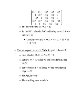 o The lower bound is: RCL = 13
o So the RCL of node 7 (Considering vertex 3 from
vertex 4) is:
 Cost(7) = cost(4) + RCL + A(4,3) = 25 + 13
+ 12 = 50
• Choose to go to vertex 5: Node 8 ( path is 1-4-5 )
o Cost of edge 4,5 is: A(4,5) = 0
o Set row #4 = inf since we are considering edge
4,5
o Set column # 5 = inf since we are considering
edge 4,5
o Set A(5,1) = inf
o The resulting cost matrix is:
 