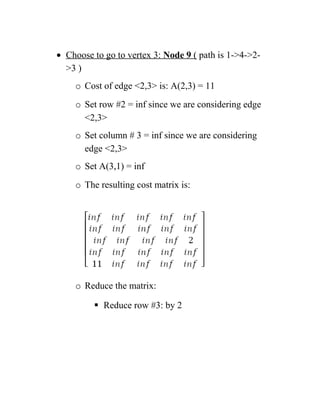 • Choose to go to vertex 3: Node 9 ( path is 1-4-2-
3 )
o Cost of edge 2,3 is: A(2,3) = 11
o Set row #2 = inf since we are considering edge
2,3
o Set column # 3 = inf since we are considering
edge 2,3
o Set A(3,1) = inf
o The resulting cost matrix is:
o Reduce the matrix:
 Reduce row #3: by 2
 