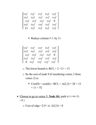  Reduce column # 1: by 11
o The lower bound is: RCL = 2 +11 = 13
o So the cost of node 9 (Considering vertex 3 from
vertex 2) is:
 Cost(9) = cost(6) + RCL + A(2,3) = 28 + 13
+ 11 = 52
• Choose to go to vertex 5: Node 10 ( path is 1-4-2-
5 )
o Cost of edge 2,5 is: A(2,5) = 0
 
