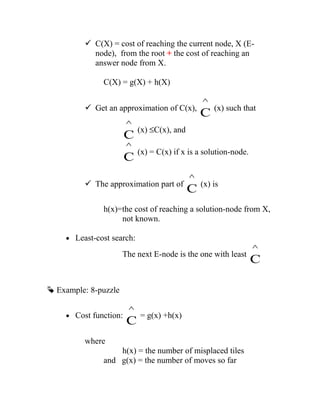  C(X) = cost of reaching the current node, X (E-
node), from the root + the cost of reaching an
answer node from X.
C(X) = g(X) + h(X)
 Get an approximation of C(x),
C
^
(x) such that
C
^
(x) ≤C(x), and
C
^
(x) = C(x) if x is a solution-node.
 The approximation part of
C
^
(x) is
h(x)=the cost of reaching a solution-node from X,
not known.
• Least-cost search:
The next E-node is the one with least
C
^
 Example: 8-puzzle
• Cost function:
C
^
= g(x) +h(x)
where
h(x) = the number of misplaced tiles
and g(x) = the number of moves so far
 