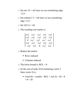 o Set row #2 = inf since we are considering edge
2,3
o Set column # 3 = inf since we are considering
edge 2,3
o Set A(5,1) = inf
o The resulting cost matrix is:
o Reduce the matrix:
 Rows reduced
 Columns reduced
o The lower bound is: RCL = 0
o So the cost of node 10 (Considering vertex 5
from vertex 2) is:
 Cost(10) = cost(6) + RCL + A(2,3) = 28 + 0
+ 0 = 28
 