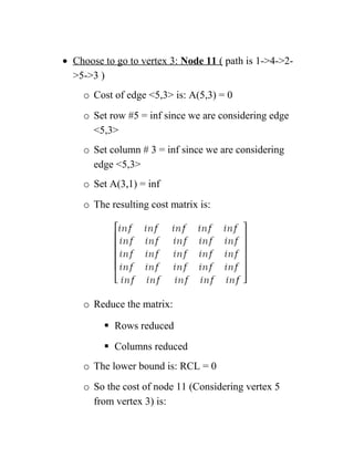 • Choose to go to vertex 3: Node 11 ( path is 1-4-2-
5-3 )
o Cost of edge 5,3 is: A(5,3) = 0
o Set row #5 = inf since we are considering edge
5,3
o Set column # 3 = inf since we are considering
edge 5,3
o Set A(3,1) = inf
o The resulting cost matrix is:
o Reduce the matrix:
 Rows reduced
 Columns reduced
o The lower bound is: RCL = 0
o So the cost of node 11 (Considering vertex 5
from vertex 3) is:
 