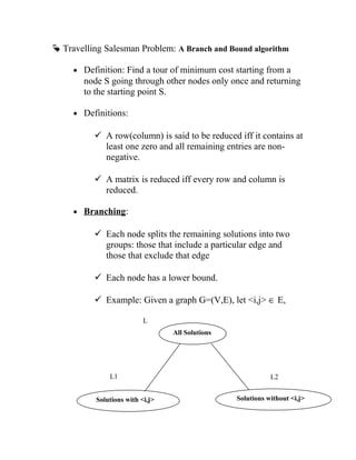  Travelling Salesman Problem: A Branch and Bound algorithm
• Definition: Find a tour of minimum cost starting from a
node S going through other nodes only once and returning
to the starting point S.
• Definitions:
 A row(column) is said to be reduced iff it contains at
least one zero and all remaining entries are non-
negative.
 A matrix is reduced iff every row and column is
reduced.
• Branching:
 Each node splits the remaining solutions into two
groups: those that include a particular edge and
those that exclude that edge
 Each node has a lower bound.
 Example: Given a graph G=(V,E), let i,j ∈ E,
All Solutions
Solutions with i,j Solutions without i,j
L1
L
L2
 