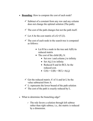 • Bounding: How to compute the cost of each node?
 Subtract of a constant from any row and any column
does not change the optimal solution (The path).
 The cost of the path changes but not the path itself.
 Let A be the cost matrix of a G=(V,E).
 The cost of each node in the search tree is computed
as follows:
• Let R be a node in the tree and A(R) its
reduced matrix
• The cost of the child (R), S:
• Set row i and column j to infinity
• Set A(j,1) to infinity
• Reduced S and let RCL be the
reduced cost.
• C(S) = C(R) + RCL+A(i,j)
 Get the reduced matrix A' of A and let L be the
value subtracted from A.
 L: represents the lower bound of the path solution
 The cost of the path is exactly reduced by L.
• What to determine the branching edge?
 The rule favors a solution through left subtree
rather than right subtree, i.e., the matrix is reduced
by a dimension.
 