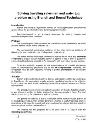1 Mehta Ishani
2nd
M.E.(C.S.E)
Solving traveling salesman and water jug
problem using Branch and Bound Technique
Introduction
Branch and bound is a systematic method for solving optimization problems that
applies where the greedy method and dynamic programming fail.
Branch-and-bound is an approach developed for solving discrete and
combinatorial optimization problems.
Problem
The discrete optimization problems are problems in which the decision variables
assume discrete values from a specified set.
The combinatorial optimization problems, on the other hand, are problems of
choosing the best combination out of all possible combinations.
The major difficulty with these problems is that we do not have any optimality
conditions to check if a given (feasible) solution is optimal or not. In order to guarantee
a given feasible solution's optimality is "to compare" it with every other feasible solution.
To do this explicitly, amounts to total enumeration of all possible alternatives
which is computationally prohibitive due to the NP-Completeness. Therefore, this
comparison must be done implicitly, resulting in partial enumeration of all possible
alternatives.
Solution
Branch and bound methods solve a discrete optimization problem by breaking up
its feasible set into successively smaller subsets, calculating bounds on the objective
function value over each subset, and using them to discard certain subsets from further
consideration.
The procedure ends when each subset has either produced a feasible solution,
or was shown to contain no better solution than the one already in hand. The best
solution found during the procedure is a global optimum.
The general idea of B&B is a BFS-like search for the optimal solution, but not all
nodes get expanded (i.e., their children generated). Rather, a carefully selected criterion
determines which node to expand and when, and another criterion tells the algorithm
when an optimal solution has been found.
The method was first proposed by A. H. Land and A. G. Doig in 1960 for
discrete programming
 