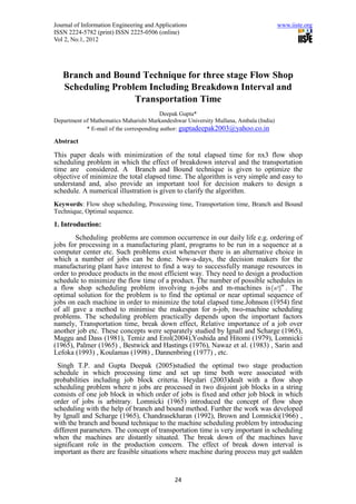 Journal of Information Engineering and Applications                                    www.iiste.org
ISSN 2224-5782 (print) ISSN 2225-0506 (online)
Vol 2, No.1, 2012




   Branch and Bound Technique for three stage Flow Shop
   Scheduling Problem Including Breakdown Interval and
                   Transportation Time
                                          Deepak Gupta*
Department of Mathematics Maharishi Markandeshwar University Mullana, Ambala (India)
            * E-mail of the corresponding author: guptadeepak2003@yahoo.co.in

Abstract

This paper deals with minimization of the total elapsed time for nx3 flow shop
scheduling problem in which the effect of breakdown interval and the transportation
time are considered. A Branch and Bound technique is given to optimize the
objective of minimize the total elapsed time. The algorithm is very simple and easy to
understand and, also provide an important tool for decision makers to design a
schedule. A numerical illustration is given to clarify the algorithm.
Keywords: Flow shop scheduling, Processing time, Transportation time, Branch and Bound
Technique, Optimal sequence.
1. Introduction:
        Scheduling problems are common occurrence in our daily life e.g. ordering of
jobs for processing in a manufacturing plant, programs to be run in a sequence at a
computer center etc. Such problems exist whenever there is an alternative choice in
which a number of jobs can be done. Now-a-days, the decision makers for the
manufacturing plant have interest to find a way to successfully manage resources in
order to produce products in the most efficient way. They need to design a production
schedule to minimize the flow time of a product. The number of possible schedules in
a flow shop scheduling problem involving n-jobs and m-machines is ( n !)m . The
optimal solution for the problem is to find the optimal or near optimal sequence of
jobs on each machine in order to minimize the total elapsed time.Johnson (1954) first
of all gave a method to minimise the makespan for n-job, two-machine scheduling
problems. The scheduling problem practically depends upon the important factors
namely, Transportation time, break down effect, Relative importance of a job over
another job etc. These concepts were separately studied by Ignall and Scharge (1965),
Maggu and Dass (1981), Temiz and Erol(2004),Yoshida and Hitomi (1979), Lomnicki
(1965), Palmer (1965) , Bestwick and Hastings (1976), Nawaz et al. (1983) , Sarin and
Lefoka (1993) , Koulamas (1998) , Dannenbring (1977) , etc.
 Singh T.P. and Gupta Deepak (2005)studied the optimal two stage production
schedule in which processing time and set up time both were associated with
probabilities including job block criteria. Heydari (2003)dealt with a flow shop
scheduling problem where n jobs are processed in two disjoint job blocks in a string
consists of one job block in which order of jobs is fixed and other job block in which
order of jobs is arbitrary. Lomnicki (1965) introduced the concept of flow shop
scheduling with the help of branch and bound method. Further the work was developed
by Ignall and Scharge (1965), Chandrasekharan (1992), Brown and Lomnicki(1966) ,
with the branch and bound technique to the machine scheduling problem by introducing
different parameters. The concept of transportation time is very important in scheduling
when the machines are distantly situated. The break down of the machines have
significant role in the production concern. The effect of break down interval is
important as there are feasible situations where machine during process may get sudden


                                              24
 