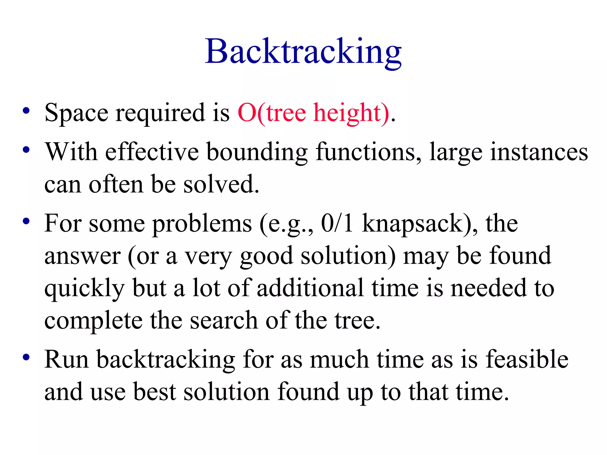 Backtracking
• Space required is O(tree height).
• With effective bounding functions, large instances
can often be solved.
• For some problems (e.g., 0/1 knapsack), the
answer (or a very good solution) may be found
quickly but a lot of additional time is needed to
complete the search of the tree.
• Run backtracking for as much time as is feasible
and use best solution found up to that time.
 