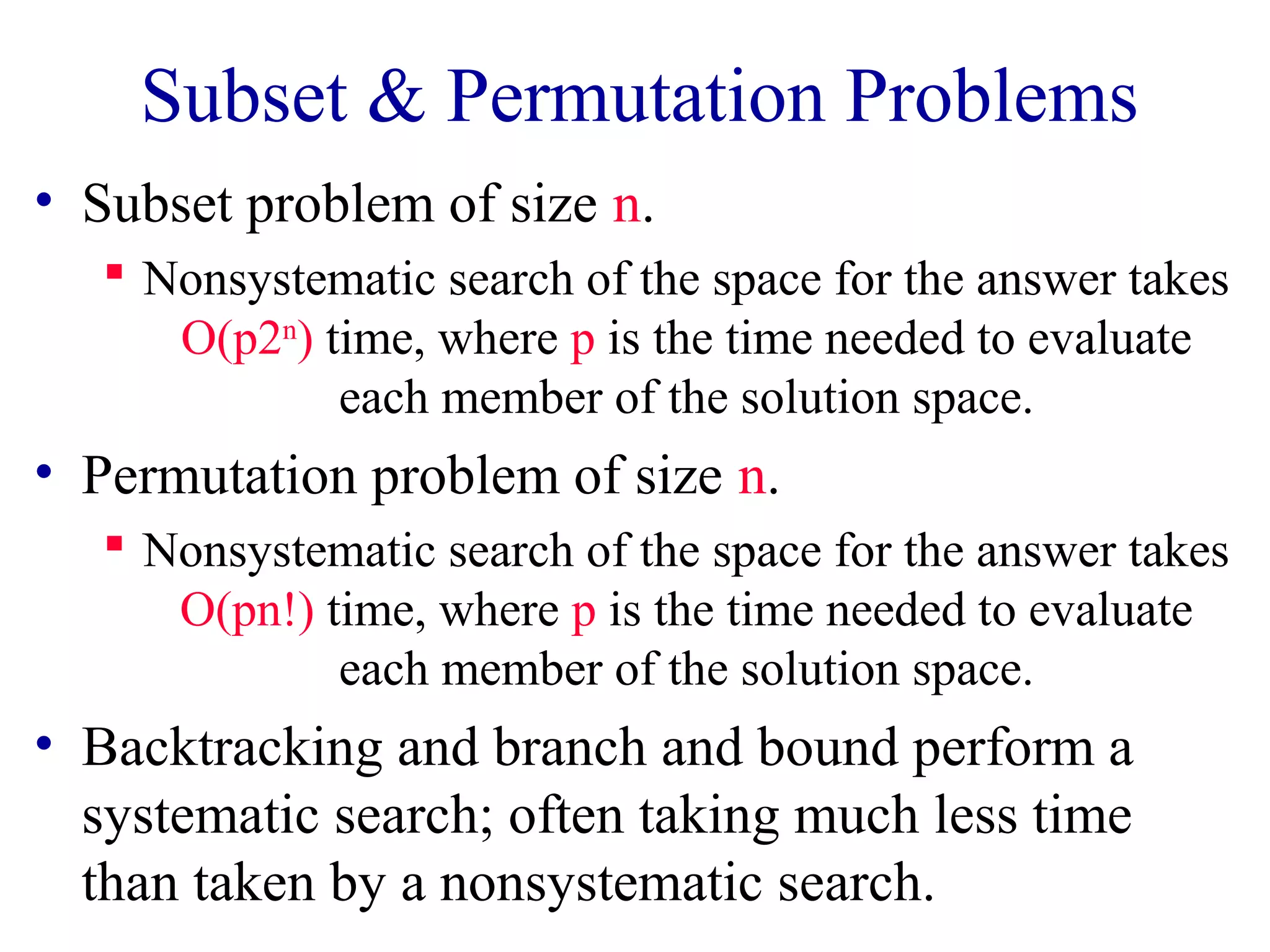 Subset & Permutation Problems
• Subset problem of size n.
 Nonsystematic search of the space for the answer takes
O(p2n
) time, where p is the time needed to evaluate
each member of the solution space.
• Permutation problem of size n.
 Nonsystematic search of the space for the answer takes
O(pn!) time, where p is the time needed to evaluate
each member of the solution space.
• Backtracking and branch and bound perform a
systematic search; often taking much less time
than taken by a nonsystematic search.
 