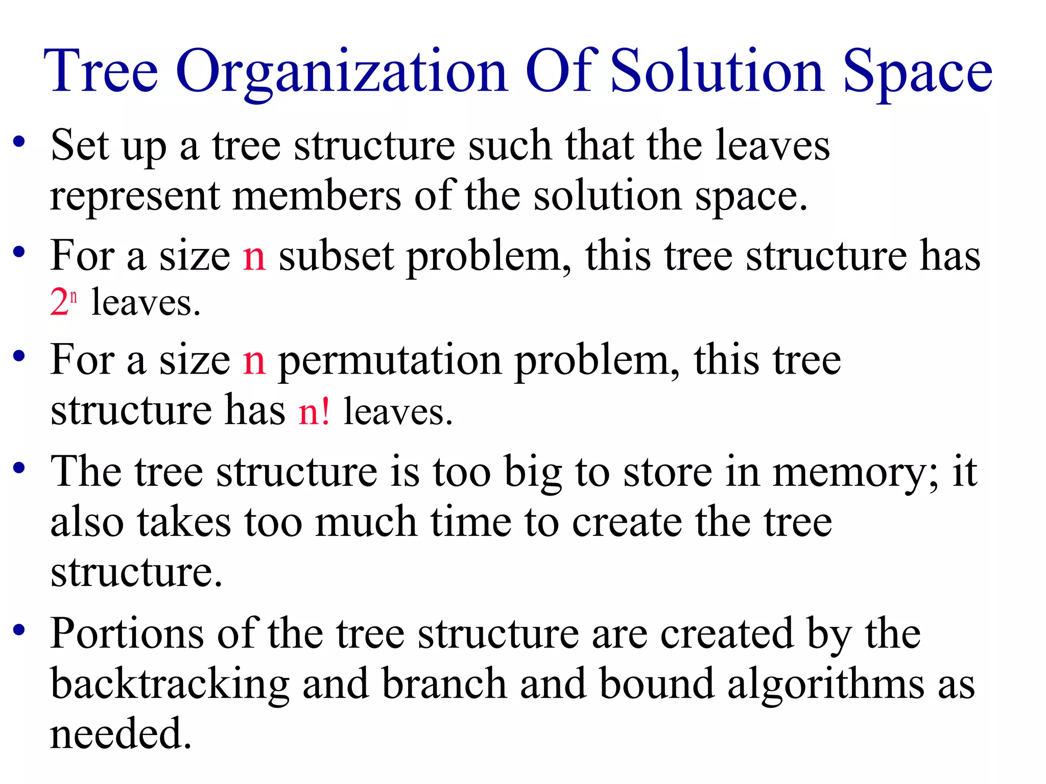 Tree Organization Of Solution Space
• Set up a tree structure such that the leaves
represent members of the solution space.
• For a size n subset problem, this tree structure has
2n
leaves.
• For a size n permutation problem, this tree
structure has n! leaves.
• The tree structure is too big to store in memory; it
also takes too much time to create the tree
structure.
• Portions of the tree structure are created by the
backtracking and branch and bound algorithms as
needed.
 