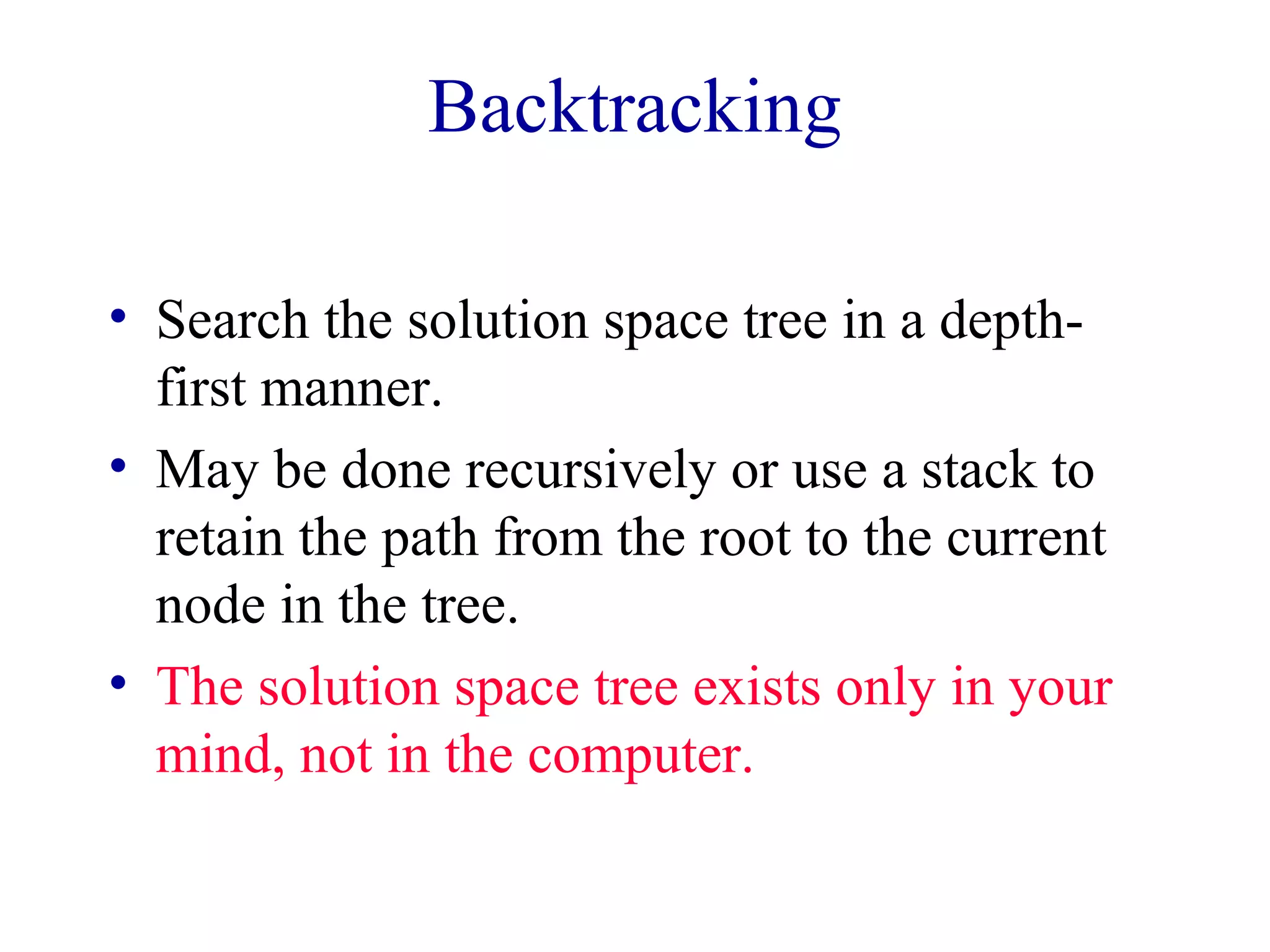 Backtracking
• Search the solution space tree in a depth-
first manner.
• May be done recursively or use a stack to
retain the path from the root to the current
node in the tree.
• The solution space tree exists only in your
mind, not in the computer.
 