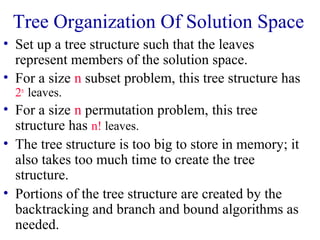 Tree Organization Of Solution Space
• Set up a tree structure such that the leaves
represent members of the solution space.
• For a size n subset problem, this tree structure has
2n
leaves.
• For a size n permutation problem, this tree
structure has n! leaves.
• The tree structure is too big to store in memory; it
also takes too much time to create the tree
structure.
• Portions of the tree structure are created by the
backtracking and branch and bound algorithms as
needed.
 