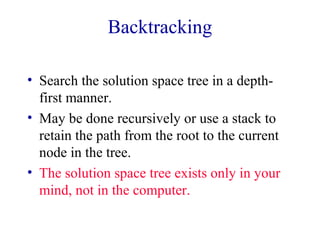 Backtracking
• Search the solution space tree in a depth-
first manner.
• May be done recursively or use a stack to
retain the path from the root to the current
node in the tree.
• The solution space tree exists only in your
mind, not in the computer.
 