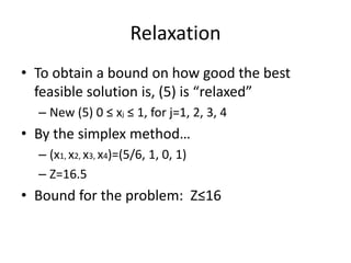 Relaxation
• To obtain a bound on how good the best
  feasible solution is, (5) is “relaxed”
  – New (5) 0 ≤ xj ≤ 1, for j=1, 2, 3, 4
• By the simplex method…
  – (x1, x2, x3, x4)=(5/6, 1, 0, 1)
  – Z=16.5
• Bound for the problem: Z≤16
 