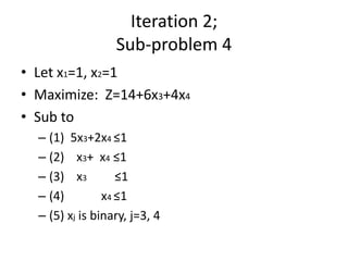 Iteration 2;
                  Sub-problem 4
• Let x1=1, x2=1
• Maximize: Z=14+6x3+4x4
• Sub to
  – (1) 5x3+2x4 ≤1
  – (2) x3+ x4 ≤1
  – (3) x3         ≤1
  – (4)         x4 ≤1
  – (5) xj is binary, j=3, 4
 