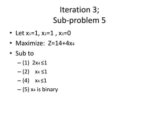Iteration 3;
                 Sub-problem 5
• Let x1=1, x2=1 , x3=0
• Maximize: Z=14+4x4
• Sub to
  – (1) 2x4 ≤1
  – (2) x4 ≤1
  – (4) x4 ≤1
  – (5) x4 is binary
 