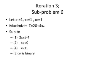 Iteration 3;
                 Sub-problem 6
• Let x1=1, x2=1 , x3=1
• Maximize: Z=20+4x4
• Sub to
  – (1) 2x4 ≤-4
  – (2) x4 ≤0
  – (4) x4 ≤1
  – (5) x4 is binary
 