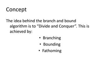 Concept
The idea behind the branch and bound
  algorithm is to “Divide and Conquer”. This is
  achieved by:
                   • Branching
                    • Bounding
                   • Fathoming
 