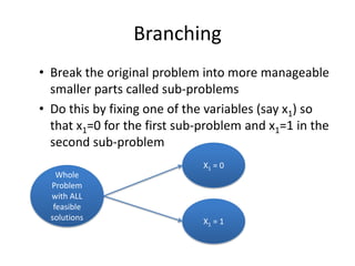 Branching
• Break the original problem into more manageable
  smaller parts called sub-problems
• Do this by fixing one of the variables (say x1) so
  that x1=0 for the first sub-problem and x1=1 in the
  second sub-problem
                              X1 = 0
    Whole
  Problem
  with ALL
   feasible
  solutions                   X1 = 1
 
