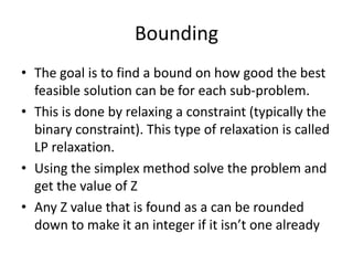 Bounding
• The goal is to find a bound on how good the best
  feasible solution can be for each sub-problem.
• This is done by relaxing a constraint (typically the
  binary constraint). This type of relaxation is called
  LP relaxation.
• Using the simplex method solve the problem and
  get the value of Z
• Any Z value that is found as a can be rounded
  down to make it an integer if it isn’t one already
 