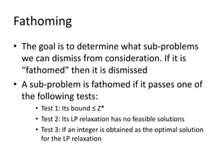 Fathoming
• The goal is to determine what sub-problems
  we can dismiss from consideration. If it is
  “fathomed” then it is dismissed
• A sub-problem is fathomed if it passes one of
  the following tests:
     • Test 1: Its bound ≤ Z*
     • Test 2: Its LP relaxation has no feasible solutions
     • Test 3: If an integer is obtained as the optimal solution
       for the LP relaxation
 