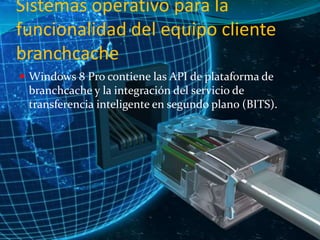 Sistemas operativo para la
funcionalidad del equipo cliente
branchcache
 Windows 8 Pro contiene las API de plataforma de

branchcache y la integración del servicio de
transferencia inteligente en segundo plano (BITS).

 