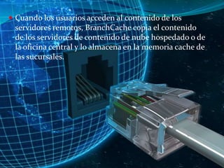  Cuando los usuarios acceden al contenido de los

servidores remotos, BranchCache copia el contenido
de los servidores de contenido de nube hospedado o de
la oficina central y lo almacena en la memoria cache de
las sucursales.

 