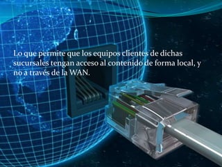 Lo que permite que los equipos clientes de dichas
sucursales tengan acceso al contenido de forma local, y
no a través de la WAN.

 