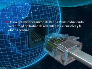  Desea optimizar el ancho de banda WAN reduciendo

la cantidad de trafico de red entre las sucursales y la
oficina central.

 