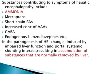 Substances contributing to symptoms of hepatic
encephalopathy include
 AMMONIA
 Mercaptans
 Short chain FAs
 Increased conc of AAAs
 GABA
 Endogenous benzodiazepines etc.,
In the pathogenesis of HE ,changes induced by
impaired liver function and portal systemic
shunting interact,resulting in accumulation of
substances that are normally removed by liver.
 