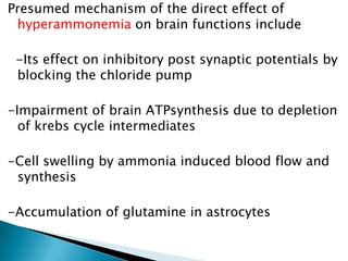 Presumed mechanism of the direct effect of
hyperammonemia on brain functions include
-Its effect on inhibitory post synaptic potentials by
blocking the chloride pump
-Impairment of brain ATPsynthesis due to depletion
of krebs cycle intermediates
-Cell swelling by ammonia induced blood flow and
synthesis
-Accumulation of glutamine in astrocytes
 
