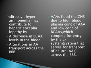 Indirectly , hyper
ammonemia may
contribute to
hepatic encepha
lopathy by
 A decrease in BCAA
levels in the blood
 Alterations in AA
transport across the
BBB.
 AAAs flood the CNS
due to high blood
plasma conc of AAA
and low conc of
BCAAs,which
compete for entry
by the L-
system(system that
serves for transport
of neutral AAs)
across the BBB.
 