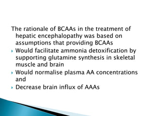 The rationale of BCAAs in the treatment of
hepatic encephalopathy was based on
assumptions that providing BCAAs
 Would facilitate ammonia detoxification by
supporting glutamine synthesis in skeletal
muscle and brain
 Would normalise plasma AA concentrations
and
 Decrease brain influx of AAAs
 