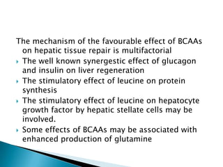 The mechanism of the favourable effect of BCAAs
on hepatic tissue repair is multifactorial
 The well known synergestic effect of glucagon
and insulin on liver regeneration
 The stimulatory effect of leucine on protein
synthesis
 The stimulatory effect of leucine on hepatocyte
growth factor by hepatic stellate cells may be
involved.
 Some effects of BCAAs may be associated with
enhanced production of glutamine
 