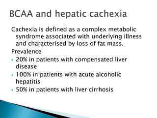 Cachexia is defined as a complex metabolic
syndrome associated with underlying illness
and characterised by loss of fat mass.
Prevalence
 20% in patients with compensated liver
disease
 100% in patients with acute alcoholic
hepatitis
 50% in patients with liver cirrhosis
 