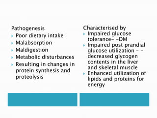 Pathogenesis
 Poor dietary intake
 Malabsorption
 Maldigestion
 Metabolic disturbances
 Resulting in changes in
protein synthesis and
proteolysis
Characterised by
 Impaired glucose
tolerance- -DM
 Impaired post prandial
glucose utilization – -
decreased glycogen
contents in the liver
and skeletal muscle
 Enhanced utilization of
lipids and proteins for
energy
 
