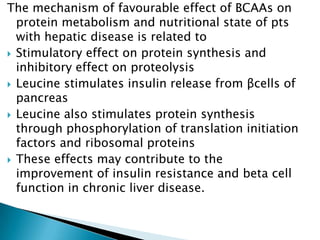 The mechanism of favourable effect of BCAAs on
protein metabolism and nutritional state of pts
with hepatic disease is related to
 Stimulatory effect on protein synthesis and
inhibitory effect on proteolysis
 Leucine stimulates insulin release from βcells of
pancreas
 Leucine also stimulates protein synthesis
through phosphorylation of translation initiation
factors and ribosomal proteins
 These effects may contribute to the
improvement of insulin resistance and beta cell
function in chronic liver disease.
 