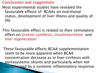 Conclusions and suggestions
Most experimental studies have revealed the
favourable effects of BCAAs on nutritional
status, development of liver illness and quality of
life
.
This favourable effect is related to their stimulatory
effect on protein synthesis ,insulinsecretion and
liver regeneration
These favourable effects BCAA supplementation
seem to be more apparent when BCAA
concentration decrease as in liver cirrhosis with
portasystemic shunts and particularly when not
complicated by a systemic inflammatory response.
 
