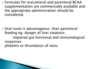  Formulas for oral,enteral and parenteral BCAA
supplementation are commercially available and
the appropriate administration should be
considered.
 Oral route is advantageous than parenteral
feeding eg; danger of liver steatosis
impaired gut hormonal and immunological
responses
phlebitis or thrombosis of veins
 