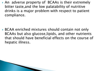  An adverse property of BCAAs is their extremely
bitter taste,and the low palatability of nutritive
drinks is a major problem with respect to patient
compliance.
 BCAA enriched mixtures should contain not only
BCAAs but also glucose,lipids, and other nutrients
that should have beneficial effects on the course of
hepatic illness.
 