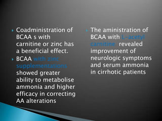  Coadministration of
BCAA s with
carnitine or zinc has
a beneficial effect.
 BCAA with zinc
supplementations
showed greater
ability to metabolise
ammonia and higher
efficacy in correcting
AA alterations
 The aministration of
BCAA with L-acetyl
carnitine revealed
improvement of
neurologic symptoms
and serum ammonia
in cirrhotic patients
 
