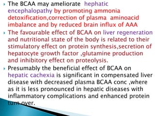  The BCAA may ameliorate hephatic
encephalopathy by promoting ammonia
detoxification,correction of plasma aminoacid
imbalance and by reduced brain influx of AAA
 The favourable effect of BCAA on liver regeneration
and nutritional state of the body is related to their
stimulatory effect on protein synthesis,secretion of
hepatocyte growth factor ,glutamine production
and inhibitory effect on proteolysis.
 Presumably the beneficial effect of BCAA on
hepatic cachexia is significant in compensated liver
disease with decreased plasma BCAA conc ,where
as it is less pronounced in hepatic diseases with
inflammatory complications and enhanced protein
turn over.
 