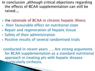 In conclusion ,although critical objections regarding
the effects of BCAA supplementation can still be
raised..,
 the rationale of BCAA in chronic hepatic illness
 their favourable effect on nutritional state
 Repair and regeneration of hepatic tissue
 Safety of their administration
 Positive results of several randomised trials
conducted in recent years …. Are strong arguments
for BCAA supplementation as a standard nutritional
approach in treating pts with hepatic disease
,particularly cirrhosis.
 