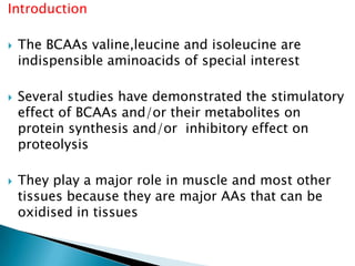Introduction
 The BCAAs valine,leucine and isoleucine are
indispensible aminoacids of special interest
 Several studies have demonstrated the stimulatory
effect of BCAAs and/or their metabolites on
protein synthesis and/or inhibitory effect on
proteolysis
 They play a major role in muscle and most other
tissues because they are major AAs that can be
oxidised in tissues
 