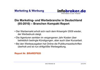 Marketing & Werbung


Die Marketing- und Werbebranche in Deutschland
  (05-2010) – Branchen Kompakt Report

• Der Werbemarkt erholt sich nach dem Krisenjahr 2009 wieder,
   der Werbedruck steigt.
• Die Agenturen senkten im vergangenen Jahr Kosten über
   betrieblich bedingte Kündigungen, aber auch über Kurzarbeit.
• Bei den Werbeausgaben hat Online die Publikumszeitschriften
   überholt und ist nun drittgrößte Werbegattung.

Report Nr. BRAREP920



                            www.infobroker.de                Juni 2010
 