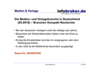 Medien & Verlage

Die Medien- und Verlagsbranche in Deutschland
  (05-2010) – Branchen Kompakt Recherche

• Bei den deutschen Verlegern sinkt die Auflage seit Jahren.
• Besonders die Wirtschaftsmedien haben unter der Krise zu
    leiden.
• Einzig die Kinobetreiber konnten im vergangenen Jahr dem
    Niedergang trotzen.
• In den USA ist die Medienkrise besonders ausgeprägt.

Report Nr. BRAREP926



                            www.infobroker.de                  Juni 2010
 