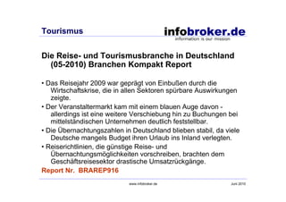Tourismus


Die Reise- und Tourismusbranche in Deutschland
  (05-2010) Branchen Kompakt Report

• Das Reisejahr 2009 war geprägt von Einbußen durch die
   Wirtschaftskrise, die in allen Sektoren spürbare Auswirkungen
   zeigte.
• Der Veranstaltermarkt kam mit einem blauen Auge davon -
   allerdings ist eine weitere Verschiebung hin zu Buchungen bei
   mittelständischen Unternehmen deutlich feststellbar.
• Die Übernachtungszahlen in Deutschland blieben stabil, da viele
   Deutsche mangels Budget ihren Urlaub ins Inland verlegten.
• Reiserichtlinien, die günstige Reise- und
   Übernachtungsmöglichkeiten vorschreiben, brachten dem
   Geschäftsreisesektor drastische Umsatzrückgänge.
Report Nr. BRAREP916
                            www.infobroker.de                 Juni 2010
 