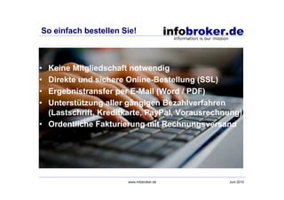 So einfach bestellen Sie!



• Keine Mitgliedschaft notwendig
• Direkte und sichere Online-Bestellung (SSL)
• Ergebnistransfer per E-Mail (Word / PDF)
• Unterstützung aller gängigen Bezahlverfahren
  (Lastschrift, Kreditkarte, PayPal, Vorausrechnung)
• Ordentliche Fakturierung mit Rechnungsversand




                      www.infobroker.de         Juni 2010
 