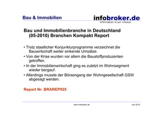 Bau & Immobilien

Bau und Immobilienbranche in Deutschland
  (05-2010) Branchen Kompakt Report

• Trotz staatlicher Konjunkturprogramme verzeichnet die
    Bauwirtschaft weiter sinkende Umsätze.
• Von der Krise wurden vor allem die Baustoffproduzenten
    getroffen.
• In der Immobilienwirtschaft ging es zuletzt im Wohnsegment
    wieder bergauf.
• Allerdings musste der Börsengang der Wohngesellschaft GSW
    abgesagt werden.

Report Nr. BRAREP925


                           www.infobroker.de              Juni 2010
 