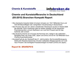 Chemie & Kunststoffe

Chemie und Kunststoffbranche in Deutschland
(05-2010) Branchen Kompakt Report

• Die chemische Industrie bildet mit einem Umsatz von 152,7 Milliarden Euro und
    435 000 Beschäftigten den viertgrößten Industriezweig in Deutschland.
• Der Prozess des seit vier Jahren anhaltenden Wachstums wurde im Herbst 2008
    jäh beendet. Doch inzwischen geht es wieder aufwärts mit der deutschen
    Chemiekonjunktur und ein Wachstum von rund fünf Prozent wird für das
    laufende Jahr avisiert.
• Die deutsche Chemie ist in Europa die Nummer eins, belegt in der weltweiten
    Rangliste Platz vier hinter USA, Japan und China und ist mit 122 Milliarden Euro
    Chemie-Exportweltmeister.
• Kunststoff gilt als der Werkstoff des 21. Jahrhunderts. Die Kunststofferzeugung
    bleibt eine Wachstumsbranche mit einer weltweiten Steigerungsrate von rund
    neun Prozent. Die wichtigste Produktionsregion ist Asien (China und Japan).

Report Nr. BRAREP918

                                    www.infobroker.de                         Juni 2010
 